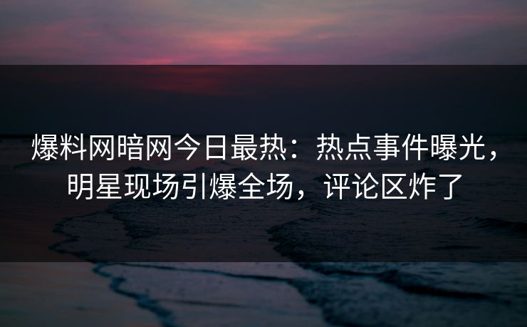 爆料网暗网今日最热：热点事件曝光，明星现场引爆全场，评论区炸了
