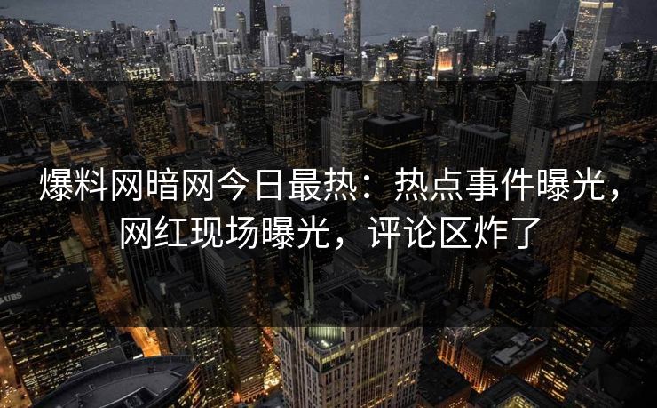 爆料网暗网今日最热：热点事件曝光，网红现场曝光，评论区炸了