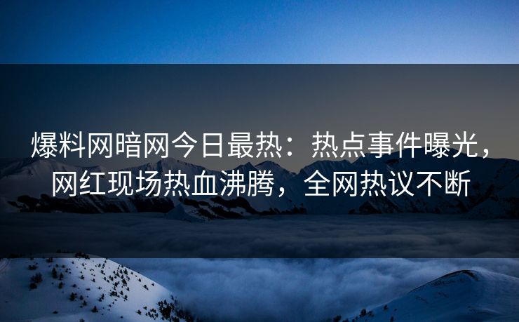爆料网暗网今日最热：热点事件曝光，网红现场热血沸腾，全网热议不断