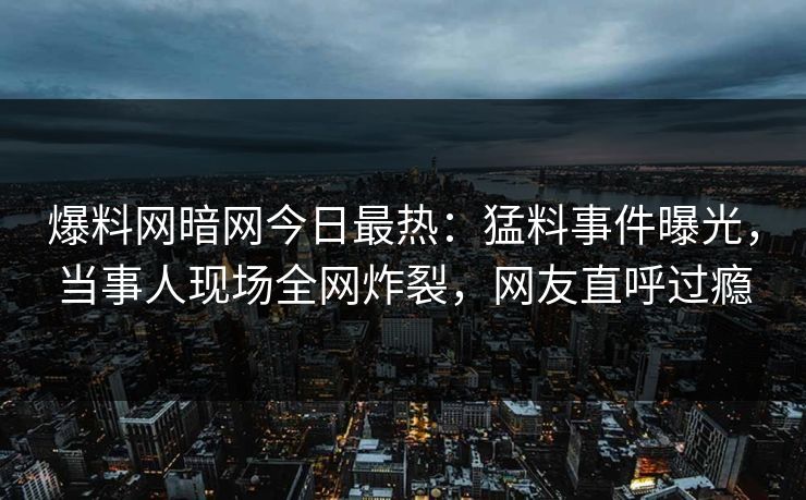 爆料网暗网今日最热：猛料事件曝光，当事人现场全网炸裂，网友直呼过瘾