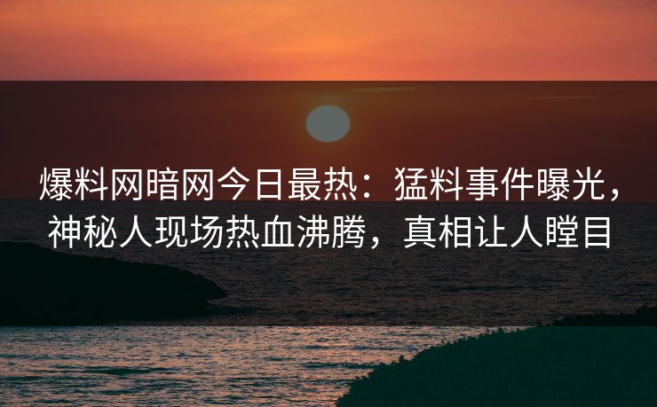 爆料网暗网今日最热：猛料事件曝光，神秘人现场热血沸腾，真相让人瞠目