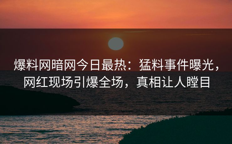 爆料网暗网今日最热：猛料事件曝光，网红现场引爆全场，真相让人瞠目