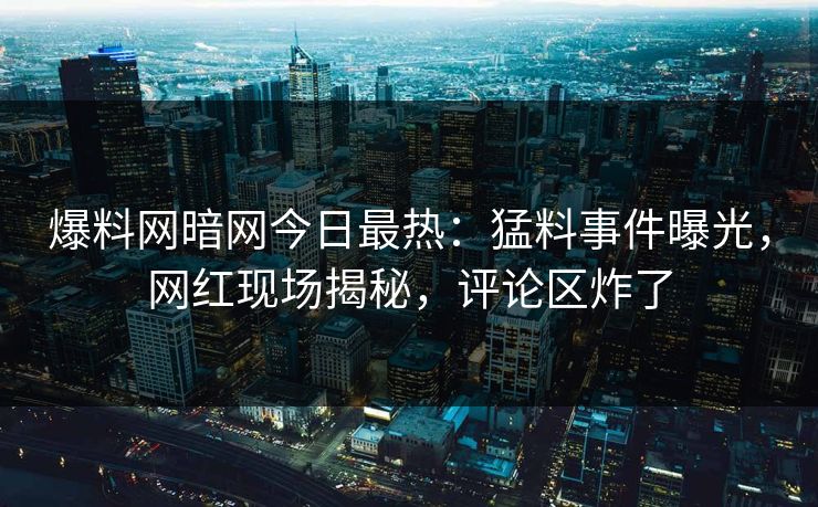 爆料网暗网今日最热：猛料事件曝光，网红现场揭秘，评论区炸了