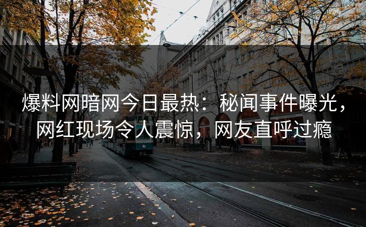 爆料网暗网今日最热：秘闻事件曝光，网红现场令人震惊，网友直呼过瘾