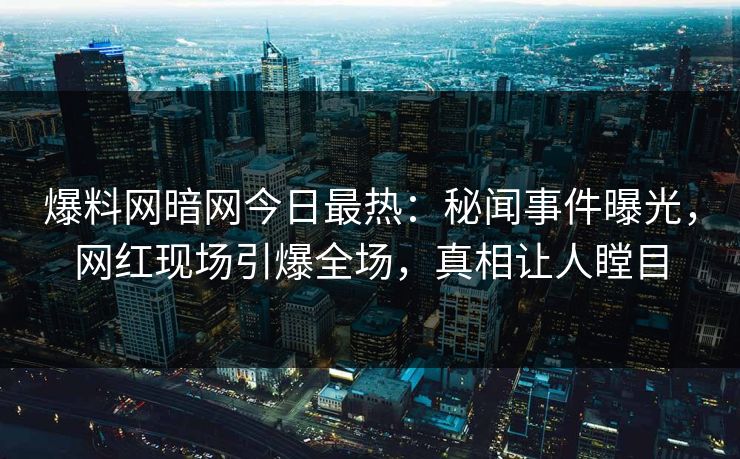 爆料网暗网今日最热：秘闻事件曝光，网红现场引爆全场，真相让人瞠目