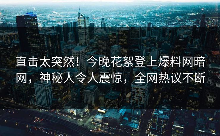 直击太突然！今晚花絮登上爆料网暗网，神秘人令人震惊，全网热议不断