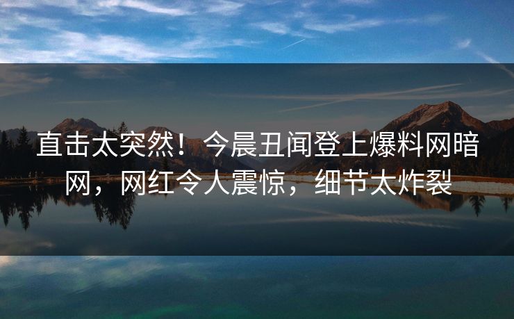 直击太突然！今晨丑闻登上爆料网暗网，网红令人震惊，细节太炸裂