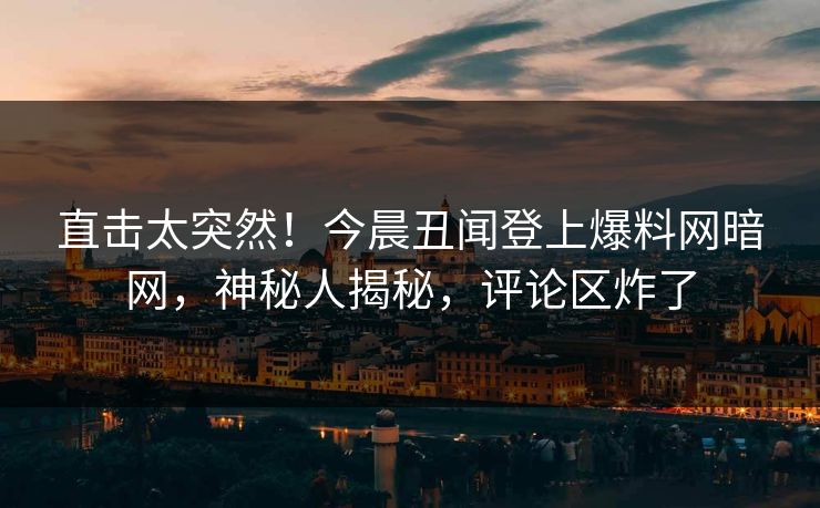 直击太突然！今晨丑闻登上爆料网暗网，神秘人揭秘，评论区炸了
