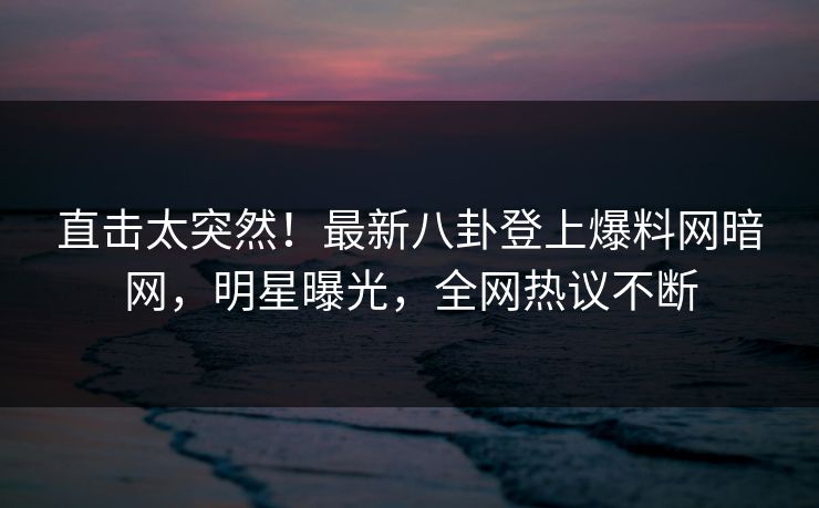 直击太突然！最新八卦登上爆料网暗网，明星曝光，全网热议不断