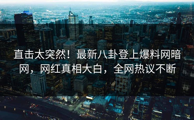 直击太突然！最新八卦登上爆料网暗网，网红真相大白，全网热议不断
