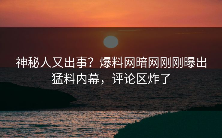 神秘人又出事？爆料网暗网刚刚曝出猛料内幕，评论区炸了