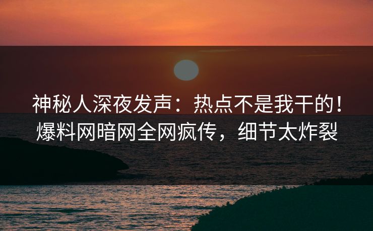 神秘人深夜发声：热点不是我干的！爆料网暗网全网疯传，细节太炸裂
