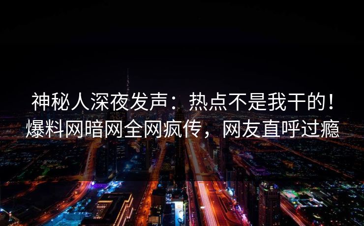 神秘人深夜发声：热点不是我干的！爆料网暗网全网疯传，网友直呼过瘾