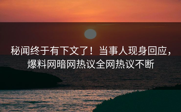 秘闻终于有下文了！当事人现身回应，爆料网暗网热议全网热议不断