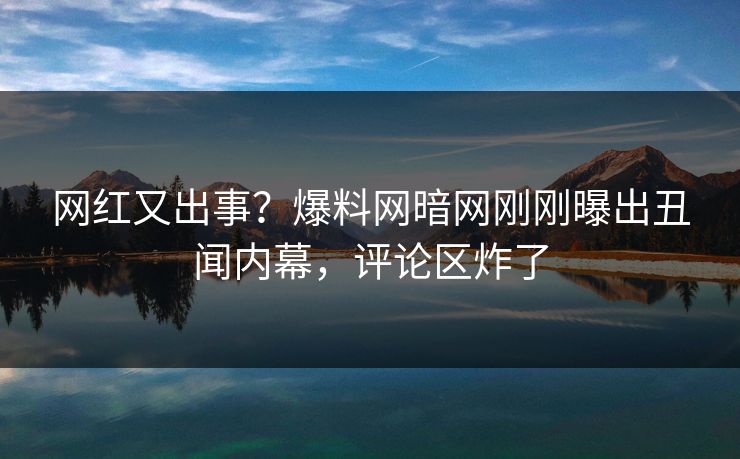 网红又出事？爆料网暗网刚刚曝出丑闻内幕，评论区炸了