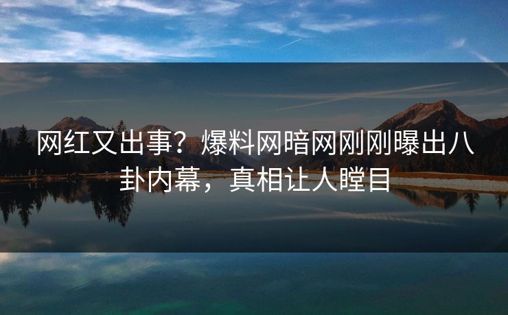 网红又出事？爆料网暗网刚刚曝出八卦内幕，真相让人瞠目