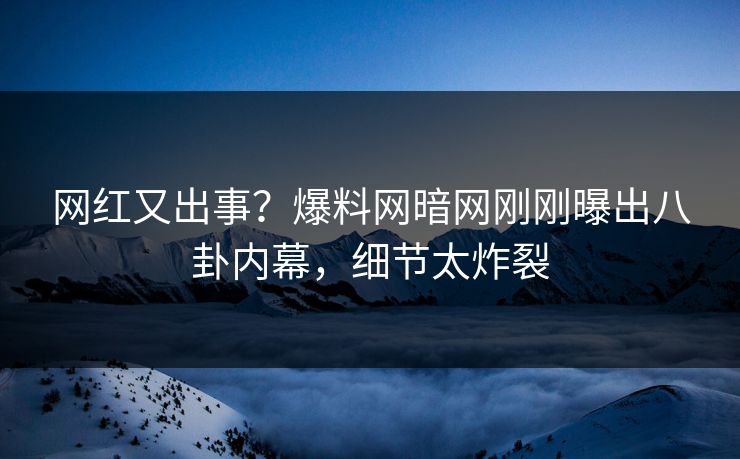 网红又出事？爆料网暗网刚刚曝出八卦内幕，细节太炸裂