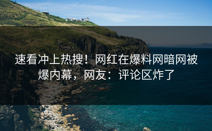 速看冲上热搜！网红在爆料网暗网被爆内幕，网友：评论区炸了