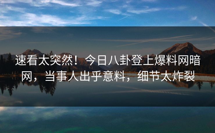 速看太突然！今日八卦登上爆料网暗网，当事人出乎意料，细节太炸裂