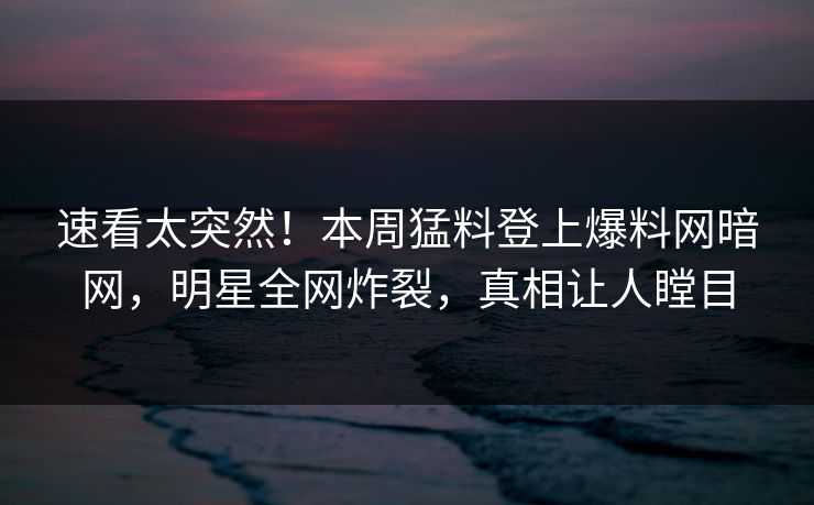速看太突然！本周猛料登上爆料网暗网，明星全网炸裂，真相让人瞠目