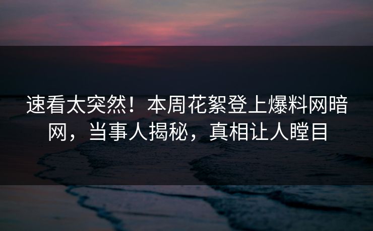 速看太突然！本周花絮登上爆料网暗网，当事人揭秘，真相让人瞠目