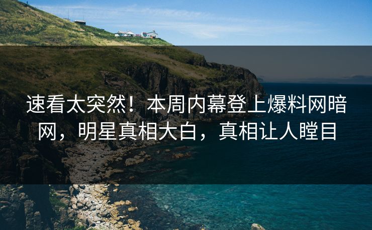 速看太突然！本周内幕登上爆料网暗网，明星真相大白，真相让人瞠目
