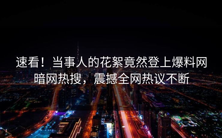 速看！当事人的花絮竟然登上爆料网暗网热搜，震撼全网热议不断