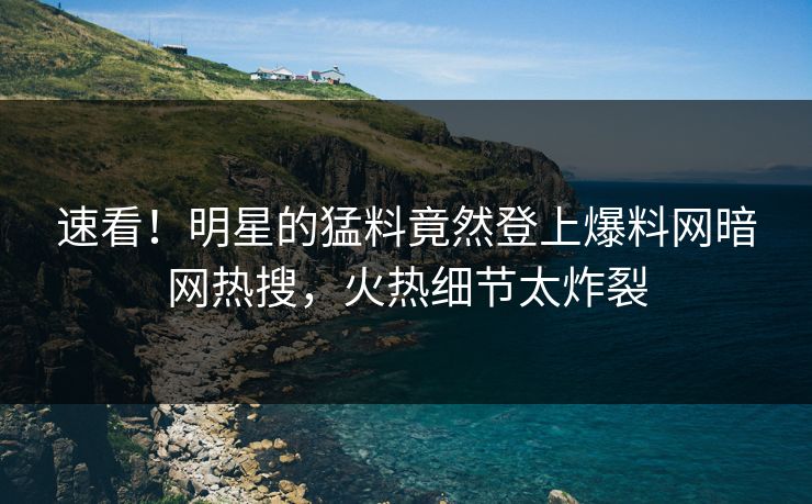 速看！明星的猛料竟然登上爆料网暗网热搜，火热细节太炸裂