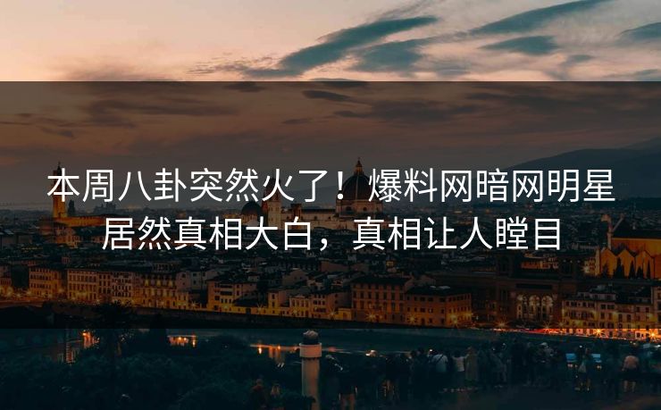 本周八卦突然火了！爆料网暗网明星居然真相大白，真相让人瞠目