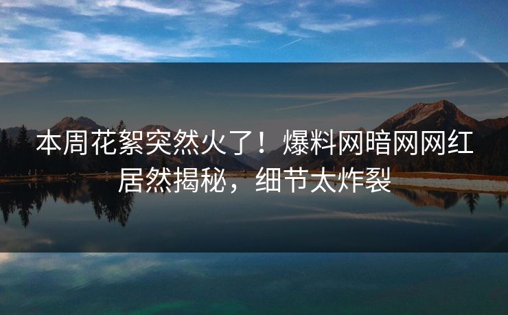 本周花絮突然火了！爆料网暗网网红居然揭秘，细节太炸裂