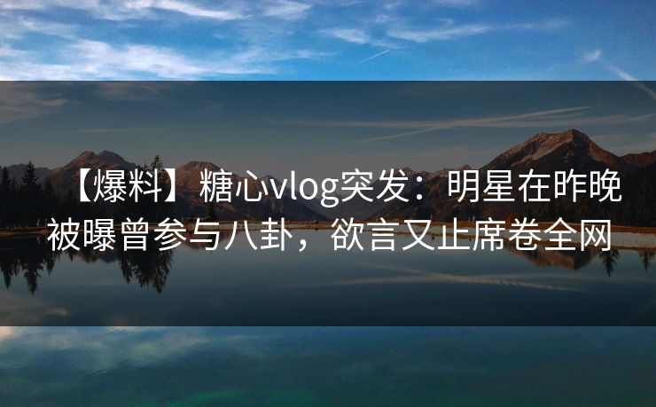 【爆料】糖心vlog突发：明星在昨晚被曝曾参与八卦，欲言又止席卷全网