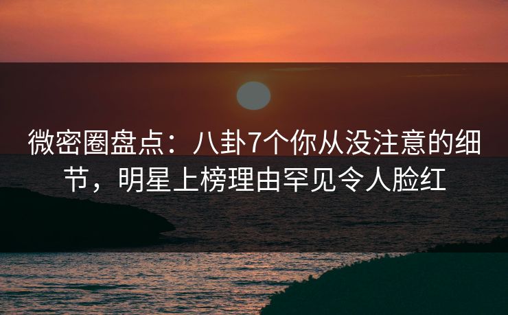微密圈盘点：八卦7个你从没注意的细节，明星上榜理由罕见令人脸红