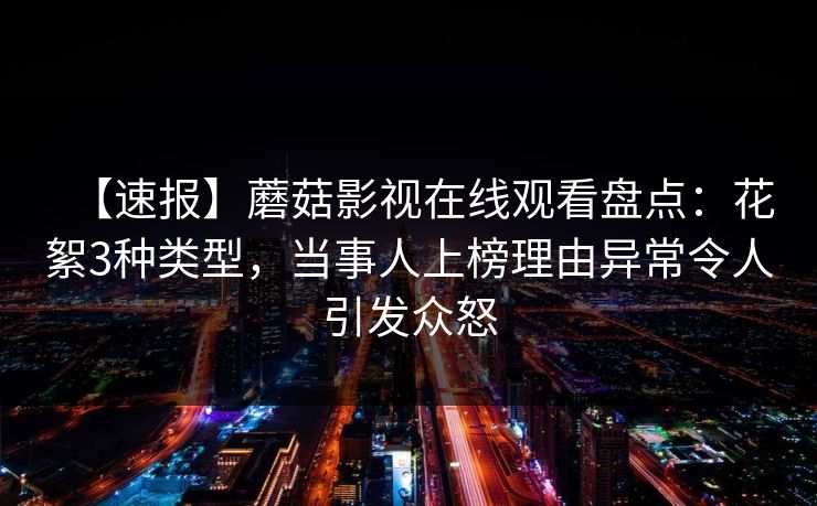 【速报】蘑菇影视在线观看盘点：花絮3种类型，当事人上榜理由异常令人引发众怒