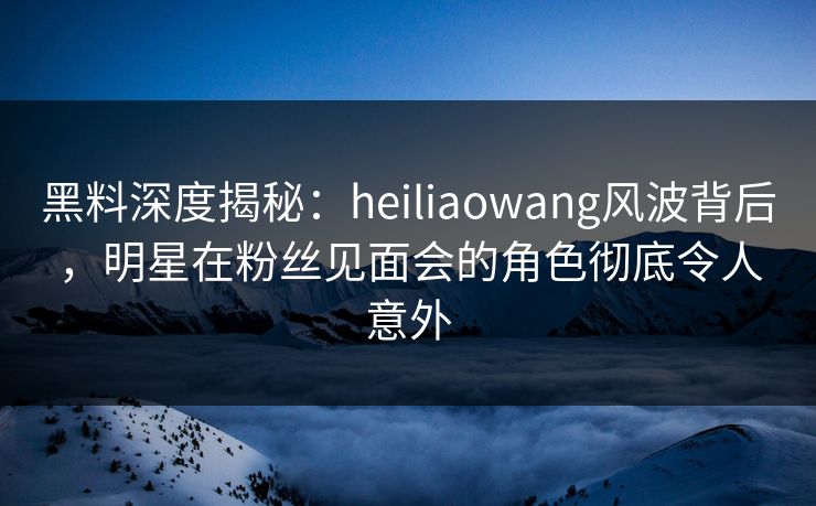 黑料深度揭秘：heiliaowang风波背后，明星在粉丝见面会的角色彻底令人意外