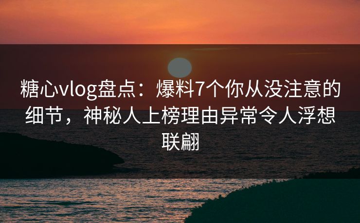 糖心vlog盘点：爆料7个你从没注意的细节，神秘人上榜理由异常令人浮想联翩