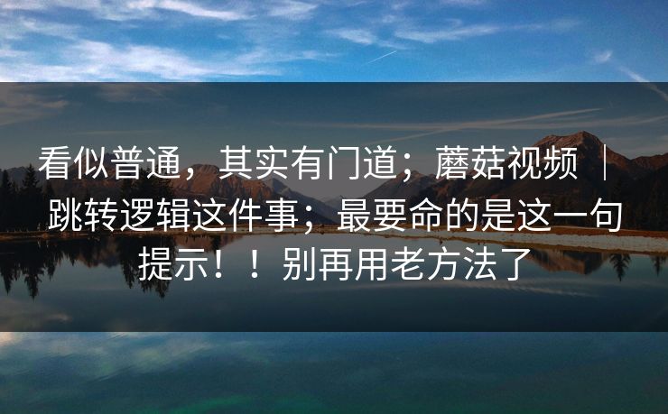 看似普通，其实有门道；蘑菇视频 ｜ 跳转逻辑这件事；最要命的是这一句提示！！别再用老方法了