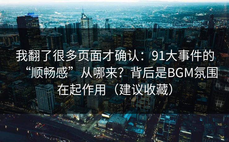 我翻了很多页面才确认：91大事件的“顺畅感”从哪来？背后是BGM氛围在起作用（建议收藏）