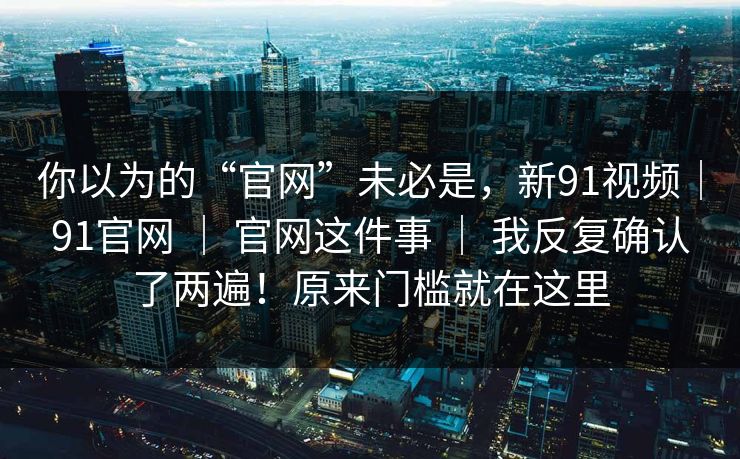 你以为的“官网”未必是，新91视频｜91官网 ｜ 官网这件事 ｜ 我反复确认了两遍！原来门槛就在这里