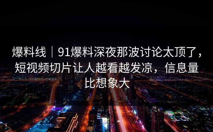 爆料线｜91爆料深夜那波讨论太顶了，短视频切片让人越看越发凉，信息量比想象大