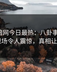爆料网暗网今日最热：八卦事件曝光，明星现场令人震惊，真相让人瞠目