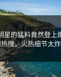 速看！明星的猛料竟然登上爆料网暗网热搜，火热细节太炸裂