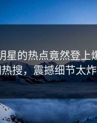 发现！明星的热点竟然登上爆料网暗网热搜，震撼细节太炸裂