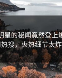 查看！明星的秘闻竟然登上爆料网暗网热搜，火热细节太炸裂