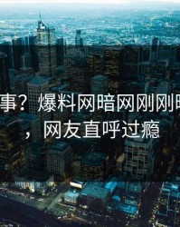 大V又出事？爆料网暗网刚刚曝出内幕，网友直呼过瘾