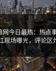 爆料网暗网今日最热：热点事件曝光，网红现场曝光，评论区炸了