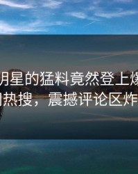 查看！明星的猛料竟然登上爆料网暗网热搜，震撼评论区炸了