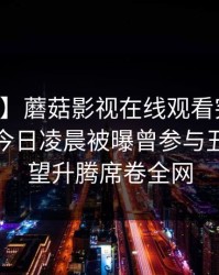 【爆料】蘑菇影视在线观看突发：当事人在今日凌晨被曝曾参与丑闻，欲望升腾席卷全网