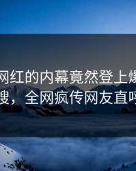 了解！网红的内幕竟然登上爆料网暗网热搜，全网疯传网友直呼过瘾
