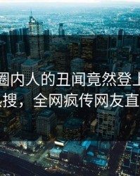 查看！圈内人的丑闻竟然登上爆料网暗网热搜，全网疯传网友直呼过瘾