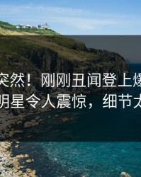 发现太突然！刚刚丑闻登上爆料网暗网，明星令人震惊，细节太炸裂